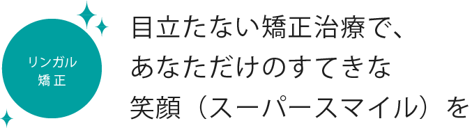 リンガル矯正 目立たない矯正治療で、あなただけのすてきな笑顔（スーパースマイル）を